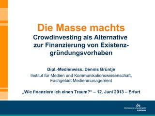 Dipl.-Medienwiss. Dennis Brüntje
Institut für Medien und Kommunikationswissenschaft,
Fachgebiet Medienmanagement
„Wie finanziere ich einen Traum?“ – 12. Juni 2013 – Erfurt
Die Masse machts
Crowdinvesting als Alternative
zur Finanzierung von Existenz-
gründungsvorhaben
 