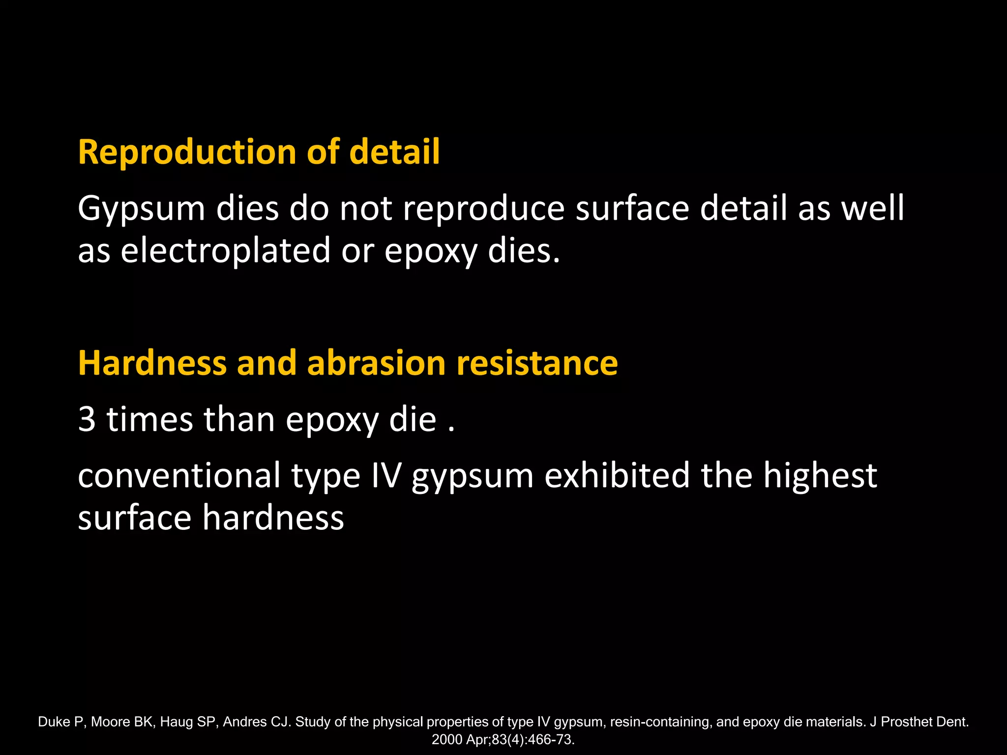 Reproduction of detail
Gypsum dies do not reproduce surface detail as well
as electroplated or epoxy dies.
Hardness and abrasion resistance
3 times than epoxy die .
conventional type IV gypsum exhibited the highest
surface hardness
Duke P, Moore BK, Haug SP, Andres CJ. Study of the physical properties of type IV gypsum, resin-containing, and epoxy die materials. J Prosthet Dent.
2000 Apr;83(4):466-73.
 