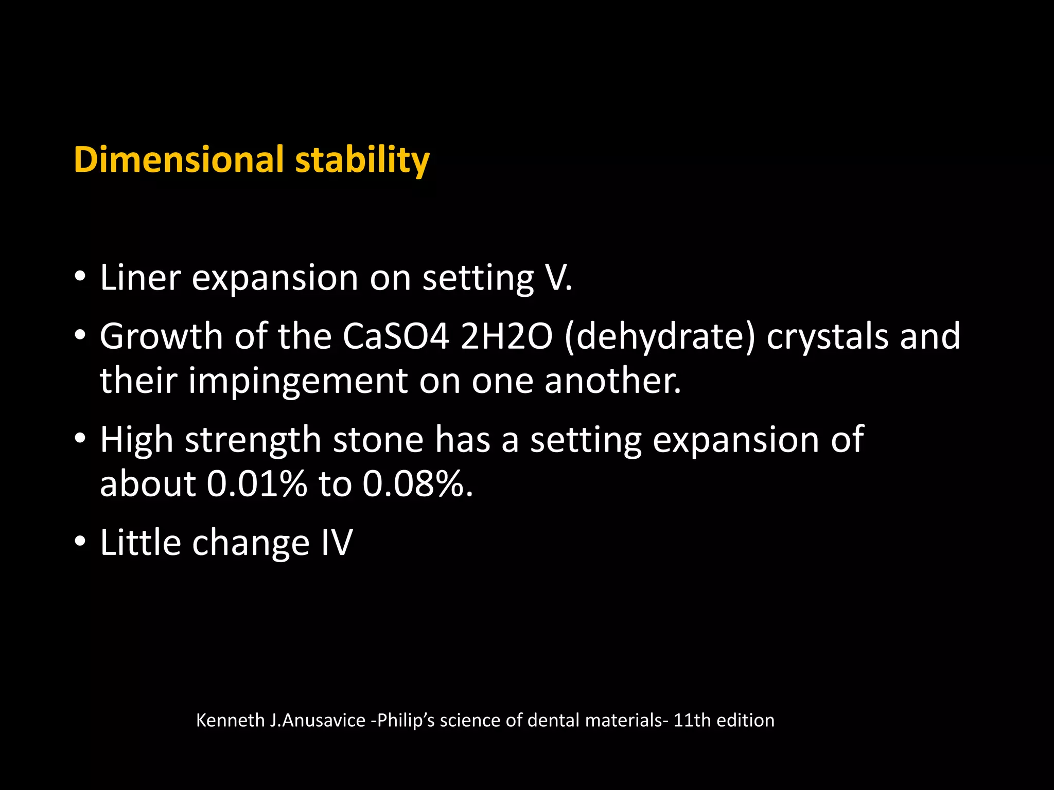 Dimensional stability
• Liner expansion on setting V.
• Growth of the CaSO4 2H2O (dehydrate) crystals and
their impingement on one another.
• High strength stone has a setting expansion of
about 0.01% to 0.08%.
• Little change IV
Kenneth J.Anusavice -Philip’s science of dental materials- 11th edition
 