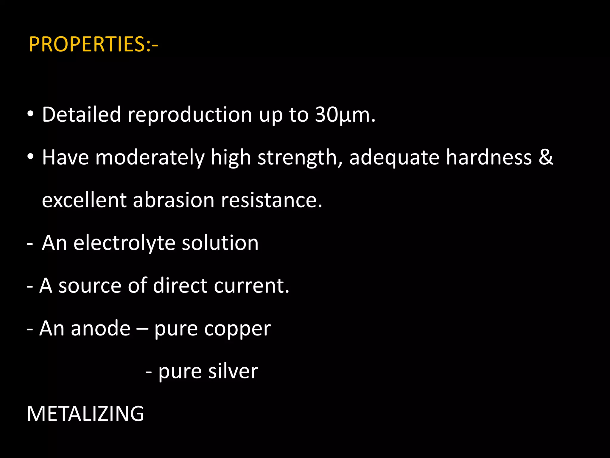 PROPERTIES:-
• Detailed reproduction up to 30µm.
• Have moderately high strength, adequate hardness &
excellent abrasion resistance.
- An electrolyte solution
- A source of direct current.
- An anode – pure copper
- pure silver
METALIZING
 