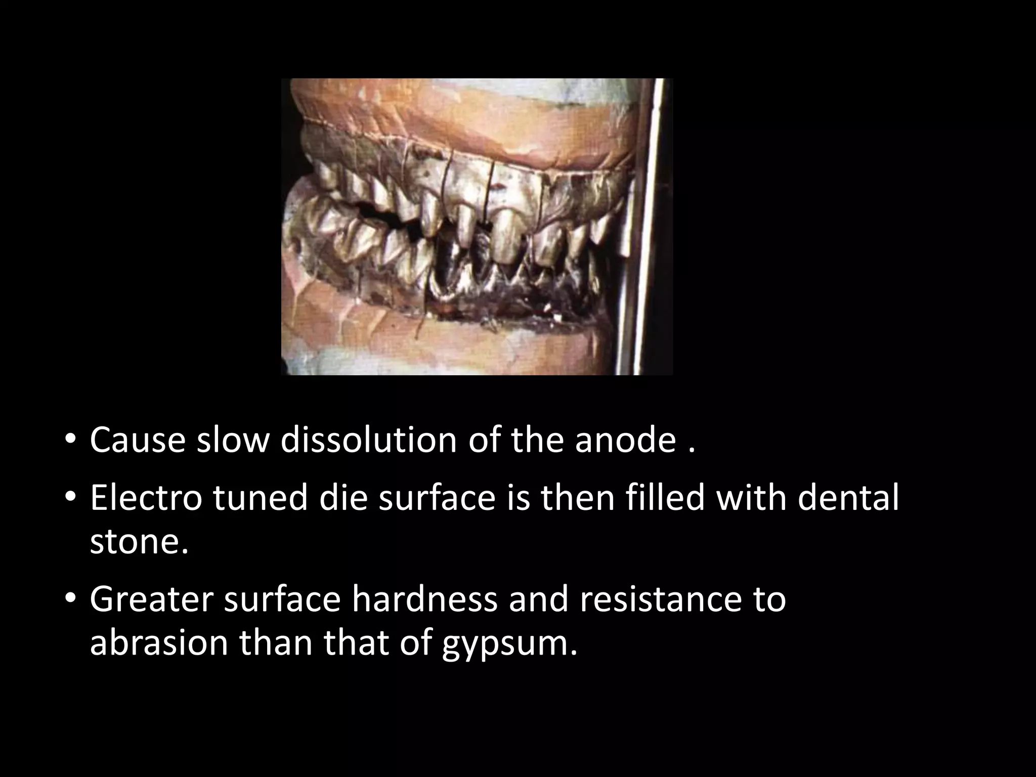• Cause slow dissolution of the anode .
• Electro tuned die surface is then filled with dental
stone.
• Greater surface hardness and resistance to
abrasion than that of gypsum.
 