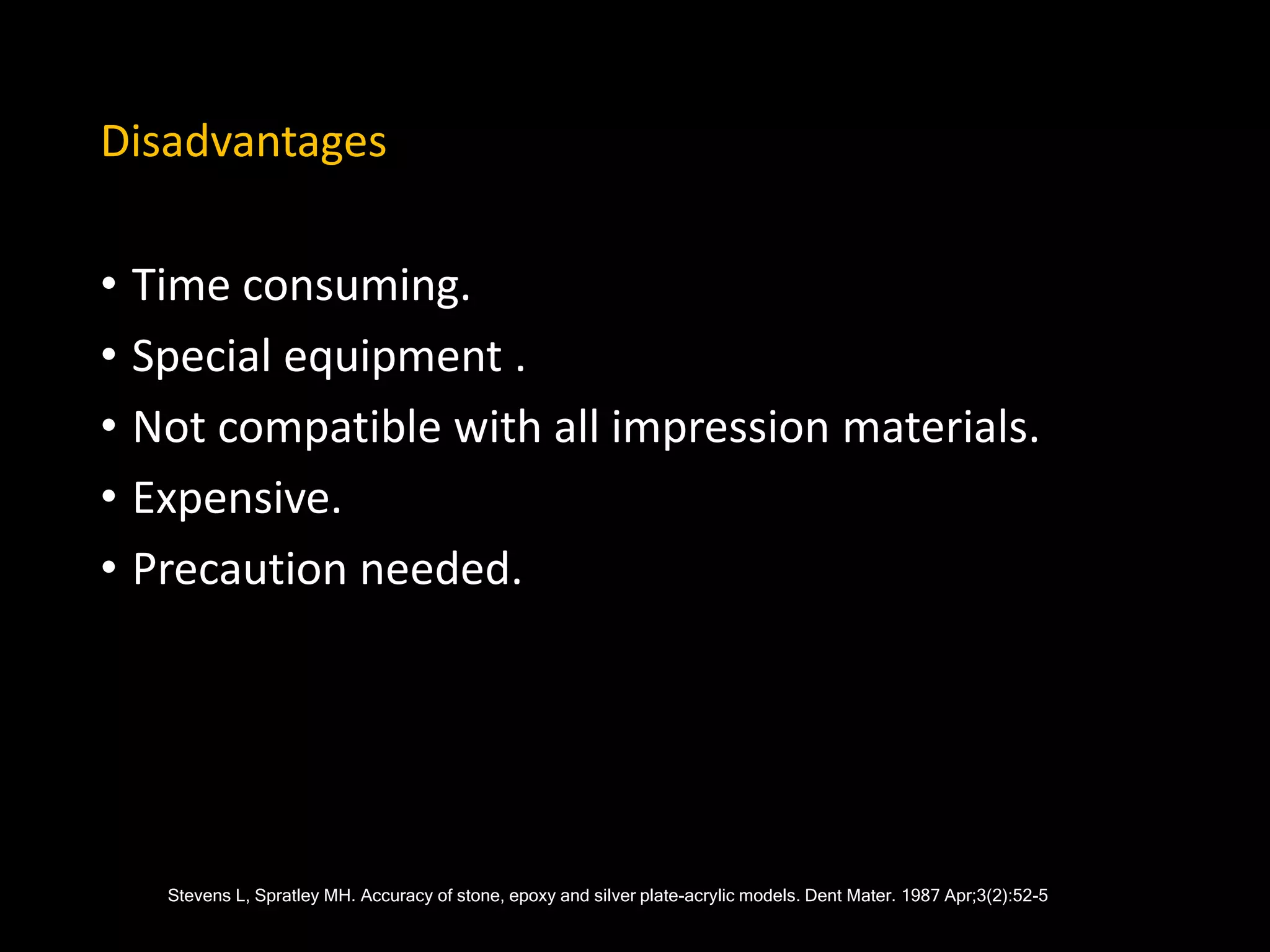 Disadvantages
• Time consuming.
• Special equipment .
• Not compatible with all impression materials.
• Expensive.
• Precaution needed.
Stevens L, Spratley MH. Accuracy of stone, epoxy and silver plate-acrylic models. Dent Mater. 1987 Apr;3(2):52-5
Stevens L, Spratley MH. Accuracy of stone, epoxy and silver plate-acrylic models. Dent Mater. 1987 Apr;3(2):52-5
 
