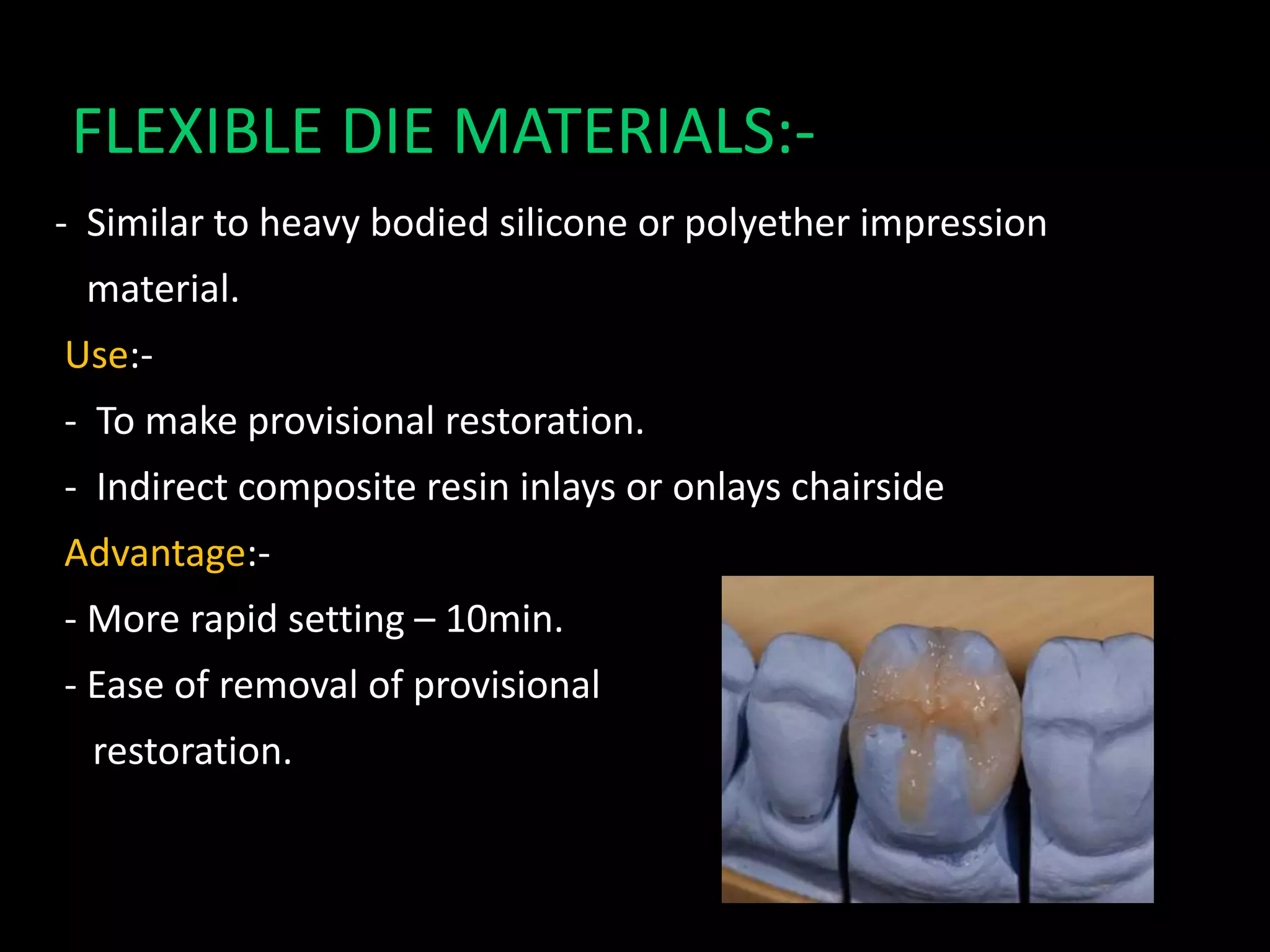 FLEXIBLE DIE MATERIALS:-
- Similar to heavy bodied silicone or polyether impression
material.
Use:-
- To make provisional restoration.
- Indirect composite resin inlays or onlays chairside
Advantage:-
- More rapid setting – 10min.
- Ease of removal of provisional
restoration.
 