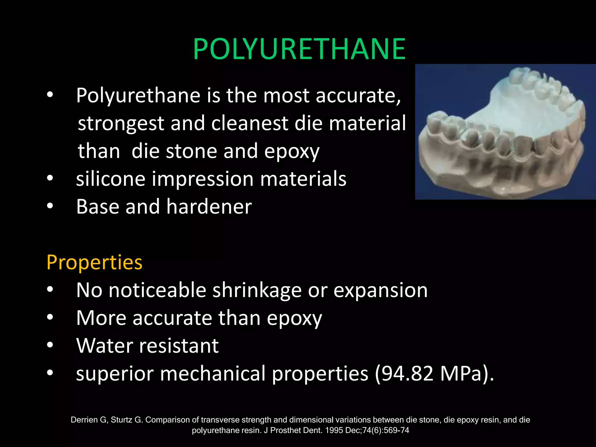 • Polyurethane is the most accurate,
strongest and cleanest die material
than die stone and epoxy
• silicone impression materials
• Base and hardener
Properties
• No noticeable shrinkage or expansion
• More accurate than epoxy
• Water resistant
• superior mechanical properties (94.82 MPa).
Derrien G, Sturtz G. Comparison of transverse strength and dimensional variations between die stone, die epoxy resin, and die
polyurethane resin. J Prosthet Dent. 1995 Dec;74(6):569-74
POLYURETHANE
 