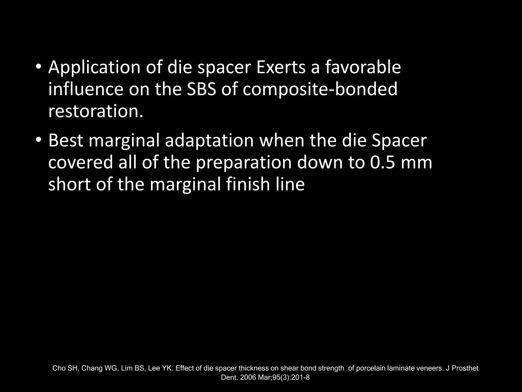 • Application of die spacer Exerts a favorable
influence on the SBS of composite-bonded
restoration.
• Best marginal adaptation when the die Spacer
covered all of the preparation down to 0.5 mm
short of the marginal finish line
Cho SH, Chang WG, Lim BS, Lee YK. Effect of die spacer thickness on shear bond strength of porcelain laminate veneers. J Prosthet
Dent. 2006 Mar;95(3):201-8
 