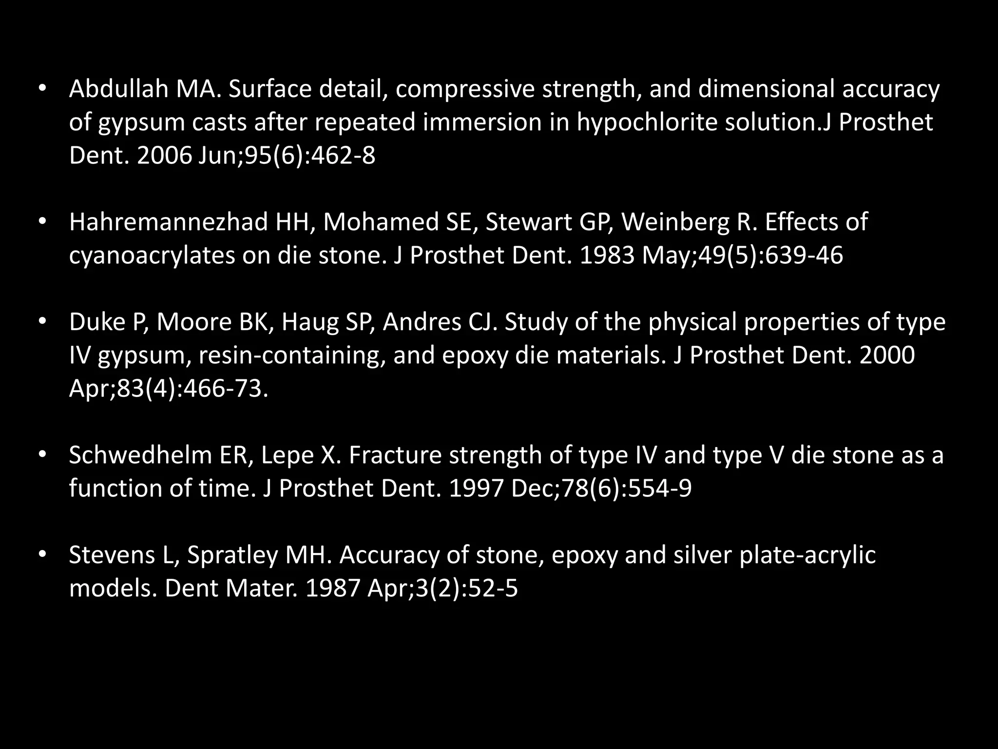 • Abdullah MA. Surface detail, compressive strength, and dimensional accuracy
of gypsum casts after repeated immersion in hypochlorite solution.J Prosthet
Dent. 2006 Jun;95(6):462-8
• Hahremannezhad HH, Mohamed SE, Stewart GP, Weinberg R. Effects of
cyanoacrylates on die stone. J Prosthet Dent. 1983 May;49(5):639-46
• Duke P, Moore BK, Haug SP, Andres CJ. Study of the physical properties of type
IV gypsum, resin-containing, and epoxy die materials. J Prosthet Dent. 2000
Apr;83(4):466-73.
• Schwedhelm ER, Lepe X. Fracture strength of type IV and type V die stone as a
function of time. J Prosthet Dent. 1997 Dec;78(6):554-9
• Stevens L, Spratley MH. Accuracy of stone, epoxy and silver plate-acrylic
models. Dent Mater. 1987 Apr;3(2):52-5
 