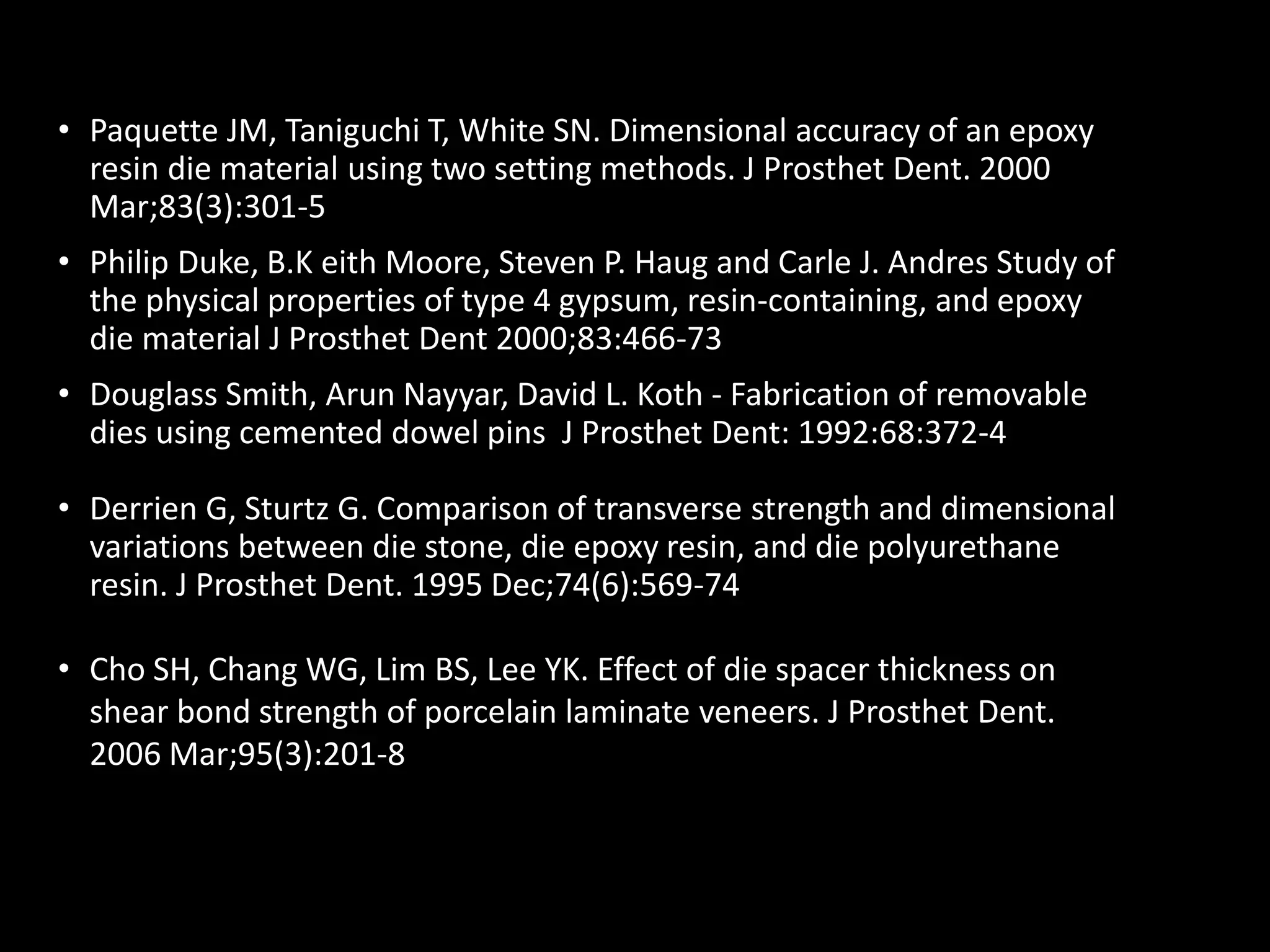 • Paquette JM, Taniguchi T, White SN. Dimensional accuracy of an epoxy
resin die material using two setting methods. J Prosthet Dent. 2000
Mar;83(3):301-5
• Philip Duke, B.K eith Moore, Steven P. Haug and Carle J. Andres Study of
the physical properties of type 4 gypsum, resin-containing, and epoxy
die material J Prosthet Dent 2000;83:466-73
• Douglass Smith, Arun Nayyar, David L. Koth - Fabrication of removable
dies using cemented dowel pins J Prosthet Dent: 1992:68:372-4
• Derrien G, Sturtz G. Comparison of transverse strength and dimensional
variations between die stone, die epoxy resin, and die polyurethane
resin. J Prosthet Dent. 1995 Dec;74(6):569-74
• Cho SH, Chang WG, Lim BS, Lee YK. Effect of die spacer thickness on
shear bond strength of porcelain laminate veneers. J Prosthet Dent.
2006 Mar;95(3):201-8
 