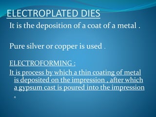ELECTROPLATED DIES
It is the deposition of a coat of a metal .
Pure silver or copper is used .
ELECTROFORMING :
It is process by which a thin coating of metal
is deposited on the impression , after which
a gypsum cast is poured into the impression
.
 