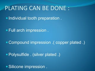 PLATING CAN BE DONE :
 Individual tooth preparation .
 Full arch impression .
 Compound impression .( copper plated .)
 Polysulfide . (silver plated .)
 Silicone impression .
 