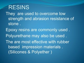 RESINS
They are used to overcome low
strength and abrasion resistance of
stone .
Epoxy resins are commonly used .
Polyurethane may also be used .
The are most effective with rubber
based impression materials .
(Silicones & Polyether )
 