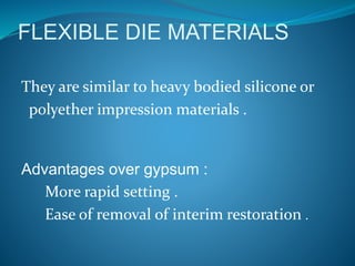 FLEXIBLE DIE MATERIALS
They are similar to heavy bodied silicone or
polyether impression materials .
Advantages over gypsum :
More rapid setting .
Ease of removal of interim restoration .
 