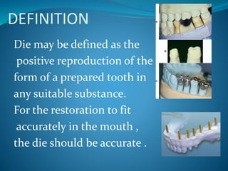 DEFINITION
Die may be defined as the
positive reproduction of the
form of a prepared tooth in
any suitable substance.
For the restoration to fit
accurately in the mouth ,
the die should be accurate .
 