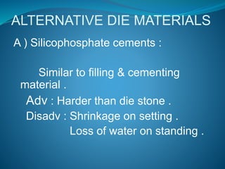 ALTERNATIVE DIE MATERIALS
A ) Silicophosphate cements :
Similar to filling & cementing
material .
Adv : Harder than die stone .
Disadv : Shrinkage on setting .
Loss of water on standing .
 