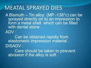MEATAL SPRAYED DIES
A Bismuth – Tin alloy (MP -138*c) can be
sprayed directly on to an impression to
form a metal shell which can be filled
with dental stone .
ADV :
Can be obtained rapidly from
elastomeric impression material .
DISADV :
Care should be taken to ptrevent
abrasion if the alloy is soft .
 