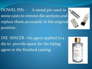 DOWEL PIN – A metal pin used in
stone casts to remove die sections and
replace them accurately in the original
position .
DIE SPACER –An agent applied to a
die to provide space for the luting
agent in the finished casting.
 