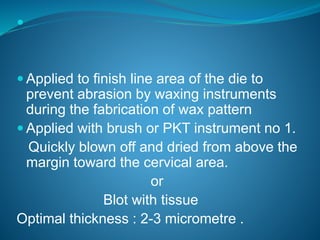 
 Applied to finish line area of the die to
prevent abrasion by waxing instruments
during the fabrication of wax pattern
 Applied with brush or PKT instrument no 1.
Quickly blown off and dried from above the
margin toward the cervical area.
or
Blot with tissue
Optimal thickness : 2-3 micrometre .
 