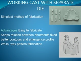 WORKING CAST WITH SEPARATE
DIE
Simplest method of fabrication
Advantages:Easy to fabricate
Keeps relation between abutments fixed
better contours and emergence profile
While wax pattern fabrication.
 