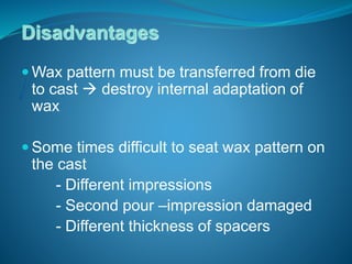 Disadvantages
 Wax pattern must be transferred from die
to cast  destroy internal adaptation of
wax
 Some times difficult to seat wax pattern on
the cast
- Different impressions
- Second pour –impression damaged
- Different thickness of spacers
 