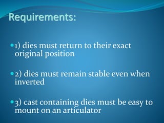 Requirements:
1) dies must return to their exact
original position
2) dies must remain stable even when
inverted
3) cast containing dies must be easy to
mount on an articulator
 