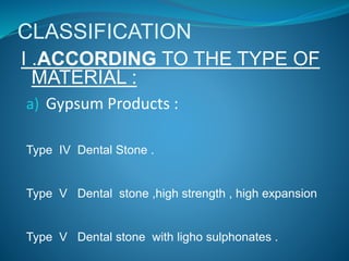 CLASSIFICATION
I .ACCORDING TO THE TYPE OF
MATERIAL :
a) Gypsum Products :
Type IV Dental Stone .
Type V Dental stone ,high strength , high expansion
Type V Dental stone with ligho sulphonates .
 