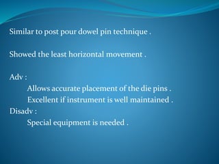 Similar to post pour dowel pin technique .
Showed the least horizontal movement .
Adv :
Allows accurate placement of the die pins .
Excellent if instrument is well maintained .
Disadv :
Special equipment is needed .
 