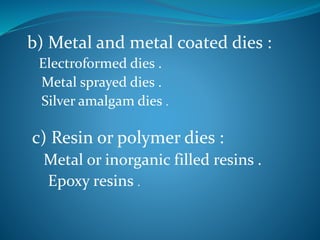 b) Metal and metal coated dies :
Electroformed dies .
Metal sprayed dies .
Silver amalgam dies .
c) Resin or polymer dies :
Metal or inorganic filled resins .
Epoxy resins .
 