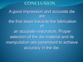 CONCLUSION
A good impression and accurate die
are
the first steps towards the fabrication
of
an accurate restoration. Proper
selection of the die material and its
manipulation are paramount to achieve
accuracy in the die.
 