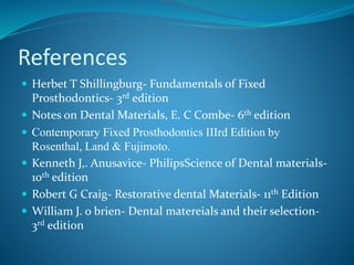 References
 Herbet T Shillingburg- Fundamentals of Fixed
Prosthodontics- 3rd edition
 Notes on Dental Materials, E. C Combe- 6th edition
 Contemporary Fixed Prosthodontics IIIrd Edition by
Rosenthal, Land & Fujimoto.
 Kenneth J,. Anusavice- PhilipsScience of Dental materials-
10th edition
 Robert G Craig- Restorative dental Materials- 11th Edition
 William J. o brien- Dental matereials and their selection-
3rd edition
 