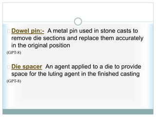 Dowel pin:- A metal pin used in stone casts to
remove die sections and replace them accurately
in the original position
(GPT-8)
Die spacer An agent applied to a die to provide
space for the luting agent in the finished casting
(GPT-8)
 