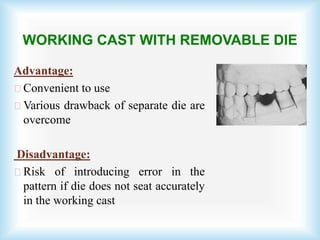 WORKING CAST WITH REMOVABLE DIE
Advantage:
Convenient to use
Various drawback of separate die are
overcome
Disadvantage:
Risk of introducing error in the
pattern if die does not seat accurately
in the working cast
 
