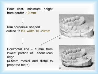 Pour cast- minimum height
from border -10 mm
Trim borders-U shaped
outline  B-L width 15 -20mm
Horizontal line - 10mm from
lowest portion of edentulous
ridge
(4-5mm mesial and distal to
prepared teeth)
 