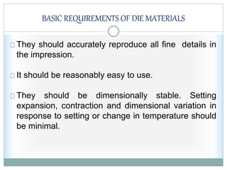 BASIC REQUIREMENTS OF DIE MATERIALS
They should accurately reproduce all fine details in
the impression.
It should be reasonably easy to use.
They should be dimensionally stable. Setting
expansion, contraction and dimensional variation in
response to setting or change in temperature should
be minimal.
 