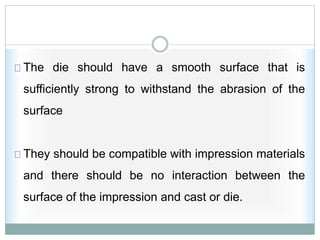 The die should have a smooth surface that is
sufficiently strong to withstand the abrasion of the
surface
They should be compatible with impression materials
and there should be no interaction between the
surface of the impression and cast or die.
 