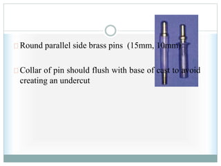 Round parallel side brass pins (15mm, 10mm)
Collar of pin should flush with base of cast to avoid
creating an undercut
 
