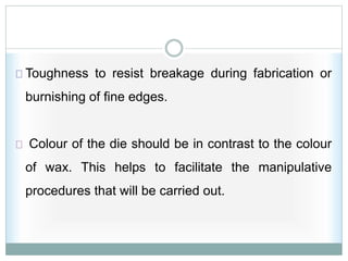 Toughness to resist breakage during fabrication or
burnishing of fine edges.
Colour of the die should be in contrast to the colour
of wax. This helps to facilitate the manipulative
procedures that will be carried out.
 