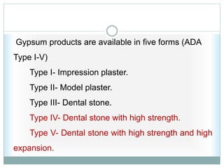 Gypsum products are available in five forms (ADA
Type I-V)
Type I- Impression plaster.
Type II- Model plaster.
Type III- Dental stone.
Type IV- Dental stone with high strength.
Type V- Dental stone with high strength and high
expansion.
 