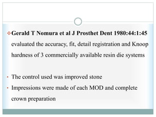Gerald T Nomura et al J Prosthet Dent 1980:44:1:45
evaluated the accuracy, fit, detail registration and Knoop
hardness of 3 commercially available resin die systems
• The control used was improved stone
• Impressions were made of each MOD and complete
crown preparation
 