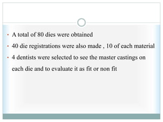 • A total of 80 dies were obtained
• 40 die registrations were also made , 10 of each material
• 4 dentists were selected to see the master castings on
each die and to evaluate it as fit or non fit
 