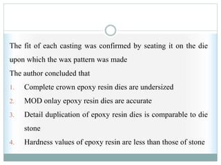 The fit of each casting was confirmed by seating it on the die
upon which the wax pattern was made
The author concluded that
1. Complete crown epoxy resin dies are undersized
2. MOD onlay epoxy resin dies are accurate
3. Detail duplication of epoxy resin dies is comparable to die
stone
4. Hardness values of epoxy resin are less than those of stone
 