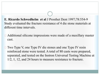E. Ricardo Schwedhelm et al J Prosthet Dent 1997;78:554-9
Study evaluated the fracture resistance of 4 die stone materials at
different time intervals.
Additional silicone impressions were made of a maxillary master
cast.
Two Type V, one Type IV die stones and one Type IV resin
reinforced stone were tested. A total of 80 casts were prepared,
separated, and tested on the Instron Universal Testing Machine at
1/2, 1, 12, and 24 hours to measure resistance to fracture.
 