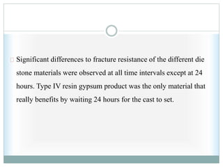 Significant differences to fracture resistance of the different die
stone materials were observed at all time intervals except at 24
hours. Type IV resin gypsum product was the only material that
really benefits by waiting 24 hours for the cast to set.
 