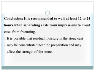 Conclusion: It is recommended to wait at least 12 to 24
hours when separating casts from impressions to avoid
casts from fracturing.
It is possible that residual moisture in the stone cast
may be concentrated near the preparation and may
affect the strength of die stone.
 