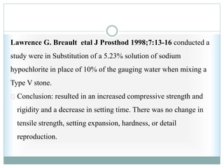 Lawrence G. Breault etal J Prosthod 1998;7:13-16 conducted a
study were in Substitution of a 5.23% solution of sodium
hypochlorite in place of 10% of the gauging water when mixing a
Type V stone.
Conclusion: resulted in an increased compressive strength and
rigidity and a decrease in setting time. There was no change in
tensile strength, setting expansion, hardness, or detail
reproduction.
 