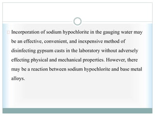 Incorporation of sodium hypochlorite in the gauging water may
be an effective, convenient, and inexpensive method of
disinfecting gypsum casts in the laboratory without adversely
effecting physical and mechanical properties. However, there
may be a reaction between sodium hypochlorite and base metal
alloys.
 