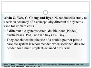 Alvin G. Wee, C. Cheng and Ryan N. conducted a study to
check an accuracy of 3 conceptually different die systems
used for implant casts.
3 different die systems tested: double-pour (Pindex),
plastic base (DVA), and die tray (KO Tray)
They concluded that the use of a double-pour or plastic
base die system is recommended when sectioned dies are
needed for a multi-implant–retained prosthesis
Alvin G. Wee, C. Cheng and Ryan N. Accuracy of 3 conceptually different die systems used for
implant casts J Prosthet Dent 2002;87:23-9
 