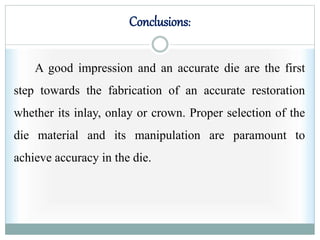 Conclusions:
A good impression and an accurate die are the first
step towards the fabrication of an accurate restoration
whether its inlay, onlay or crown. Proper selection of the
die material and its manipulation are paramount to
achieve accuracy in the die.
 