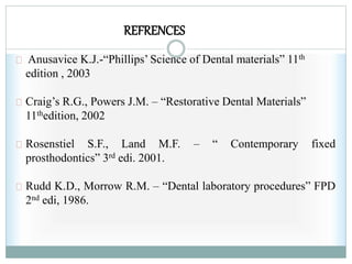 REFRENCES
Anusavice K.J.-“Phillips’ Science of Dental materials” 11th
edition , 2003
Craig’s R.G., Powers J.M. – “Restorative Dental Materials”
11thedition, 2002
Rosenstiel S.F., Land M.F. – “ Contemporary fixed
prosthodontics” 3rd edi. 2001.
Rudd K.D., Morrow R.M. – “Dental laboratory procedures” FPD
2nd edi, 1986.
 