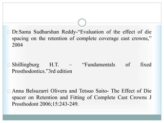 Dr.Sama Sudharshan Reddy-“Evaluation of the effect of die
spacing on the retention of complete coverage cast crowns,”
2004
Shillingburg H.T. – “Fundamentals of fixed
Prosthodontics.”3rd edition
Anna Belsuzarri Olivera and Tetsuo Saito- The Effect of Die
spacer on Retention and Fitting of Complete Cast Crowns J
Prosthodont 2006;15:243-249.
 