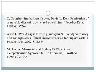 C, Douglass Smith, Arun Nayyar, David L. Koth-Fabrication of
removable dies using cemented dowel pins J Prosthet Dent:
1992:68:372-4
Alvin G. Wee A nsgar C.Cheng, andRyan N. Eskridge-accuracy
of 3 conceptually different die systems used for implant casts J
Prosthet Dent 2002;87:23-9
Michael A. Mansueto and Rodney D. Phoenix -A
Comprehensive Approach to Die Trimming J Prosthod
1994;3:251-255
 