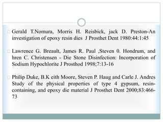 Gerald T.Nomura, Morris H. Reisbick, jack D. Preston-An
investigation of epoxy resin dies J Prosthet Dent 1980:44:1:45
Lawrence G. Breault, James R. Paul ,Steven 0. Hondrum, and
hren C. Christensen - Die Stone Disinfection: Incorporation of
Sodium Hypochlorite J Prosthod 1998;7:13-16
Philip Duke, B.K eith Moore, Steven P. Haug and Carle J. Andres
Study of the physical properties of type 4 gypsum, resin-
containing, and epoxy die material J Prosthet Dent 2000;83:466-
73
 